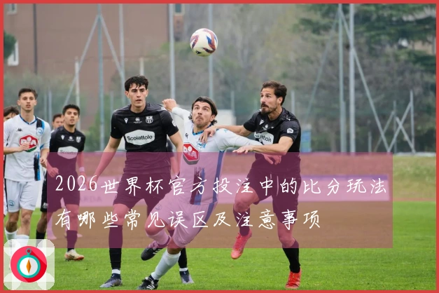 2026世界杯官方投注中的比分玩法有哪些常见误区及注意事项